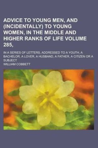 Cover of Advice to Young Men, and (Incidentally) to Young Women, in the Middle and Higher Ranks of Life; In a Series of Letters, Addressed to a Youth, a Bachelor, a Lover, a Husband, a Father, a Citizen or a Subject Volume 285,