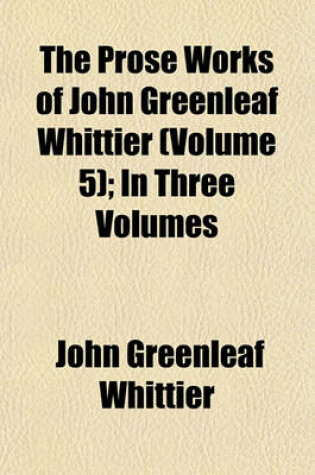 Cover of The Prose Works of John Greenleaf Whittier (Volume 5); In Three Volumes