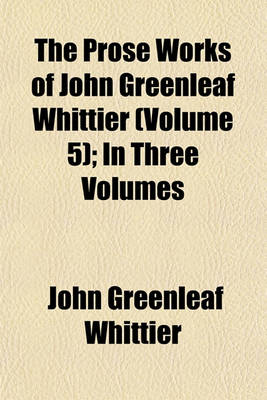 Book cover for The Prose Works of John Greenleaf Whittier (Volume 5); In Three Volumes