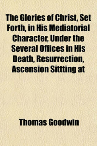 Cover of The Glories of Christ, Set Forth, in His Mediatorial Character, Under the Several Offices in His Death, Resurrection, Ascension Sittting at