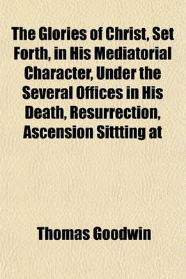 Book cover for The Glories of Christ, Set Forth, in His Mediatorial Character, Under the Several Offices in His Death, Resurrection, Ascension Sittting at