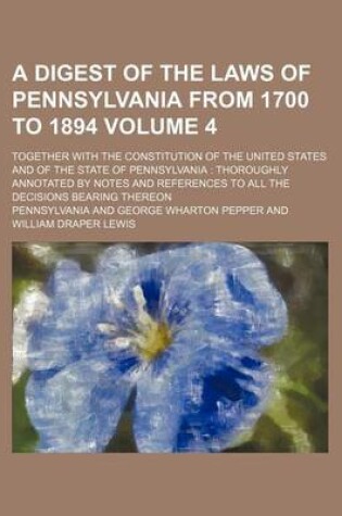 Cover of A Digest of the Laws of Pennsylvania from 1700 to 1894 Volume 4; Together with the Constitution of the United States and of the State of Pennsylvania Thoroughly Annotated by Notes and References to All the Decisions Bearing Thereon