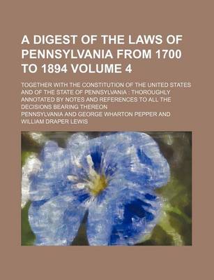 Book cover for A Digest of the Laws of Pennsylvania from 1700 to 1894 Volume 4; Together with the Constitution of the United States and of the State of Pennsylvania Thoroughly Annotated by Notes and References to All the Decisions Bearing Thereon