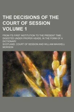 Cover of The Decisions of the Court of Session Volume 1; From Its First Institution to the Present Time Digested Under Proper Heads, in the Form of a Dictionary