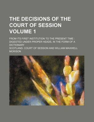 Book cover for The Decisions of the Court of Session Volume 1; From Its First Institution to the Present Time Digested Under Proper Heads, in the Form of a Dictionary