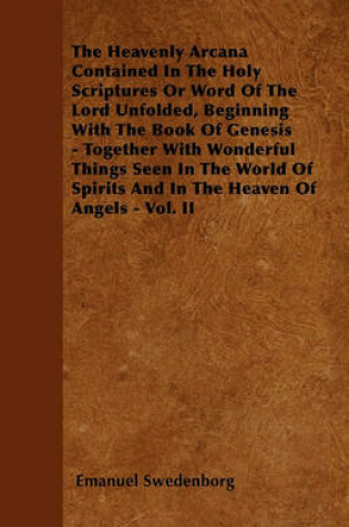 Cover of The Heavenly Arcana Contained In The Holy Scriptures Or Word Of The Lord Unfolded, Beginning With The Book Of Genesis - Together With Wonderful Things Seen In The World Of Spirits And In The Heaven Of Angels - Vol. II