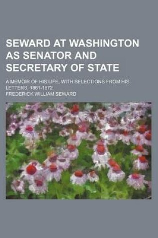 Cover of Seward at Washington as Senator and Secretary of State; A Memoir of His Life, with Selections from His Letters, 1861-1872