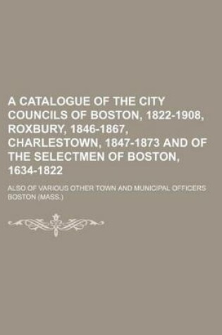 Cover of A Catalogue of the City Councils of Boston, 1822-1908, Roxbury, 1846-1867, Charlestown, 1847-1873 and of the Selectmen of Boston, 1634-1822; Also of Various Other Town and Municipal Officers