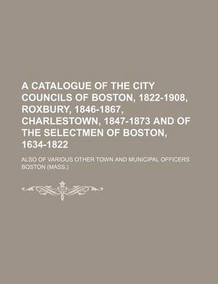 Book cover for A Catalogue of the City Councils of Boston, 1822-1908, Roxbury, 1846-1867, Charlestown, 1847-1873 and of the Selectmen of Boston, 1634-1822; Also of Various Other Town and Municipal Officers