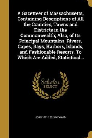 Cover of A Gazetteer of Massachusetts, Containing Descriptions of All the Counties, Towns and Districts in the Commonwealth; Also, of Its Principal Mountains, Rivers, Capes, Bays, Harbors, Islands, and Fashionable Resorts. to Which Are Added, Statistical...