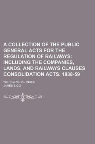 Cover of A Collection of the Public General Acts for the Regulation of Railways; Including the Companies, Lands, and Railways Clauses Consolidation Acts. 1838-59. with General Index