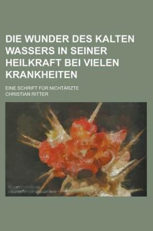 Cover of Die Wunder Des Kalten Wassers in Seiner Heilkraft Bei Vielen Krankheiten; Eine Schrift Fur Nichtarzte