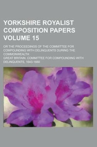 Cover of Yorkshire Royalist Composition Papers; Or the Proceedings of the Committee for Compounding with Delinquents During the Commonwealth Volume 15