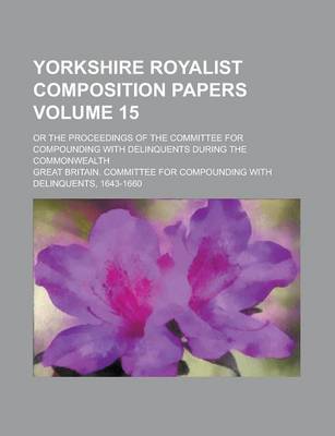 Book cover for Yorkshire Royalist Composition Papers; Or the Proceedings of the Committee for Compounding with Delinquents During the Commonwealth Volume 15