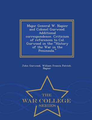 Book cover for Major General W. Napier and Colonel Gurwood. Additional Correspondence. Criticism of References to Col. Gurwood in the History of the War in the Peninsula. - War College Series