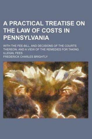 Cover of A Practical Treatise on the Law of Costs in Pennsylvania; With the Fee-Bill, and Decisions of the Courts Thereon and a View of the Remedies for Taking Illegal Fees