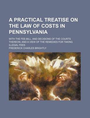 Book cover for A Practical Treatise on the Law of Costs in Pennsylvania; With the Fee-Bill, and Decisions of the Courts Thereon and a View of the Remedies for Taking Illegal Fees