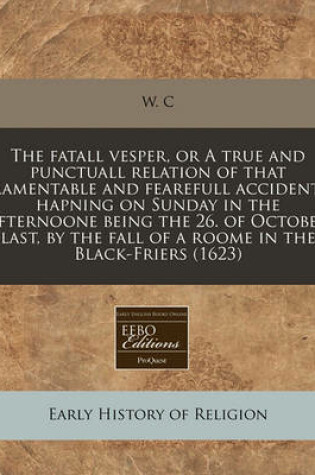 Cover of The Fatall Vesper, or a True and Punctuall Relation of That Lamentable and Fearefull Accident, Hapning on Sunday in the Afternoone Being the 26. of October Last, by the Fall of a Roome in the Black-Friers (1623)