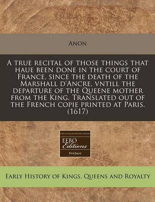 Book cover for A True Recital of Those Things That Haue Been Done in the Court of France, Since the Death of the Marshall d'Ancre, Vntill the Departure of the Queene Mother from the King. Translated Out of the French Copie Printed at Paris. (1617)