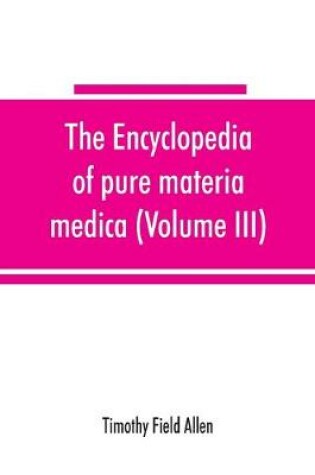 Cover of The encyclopedia of pure materia medica; a record of the positive effects of drugs upon the healthy human organism (Volume III)