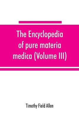 Book cover for The encyclopedia of pure materia medica; a record of the positive effects of drugs upon the healthy human organism (Volume III)