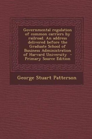 Cover of Governmental Regulation of Common Carriers by Railroad. an Address Delivered Before the Graduate School of Business Administration of Harvard Universi