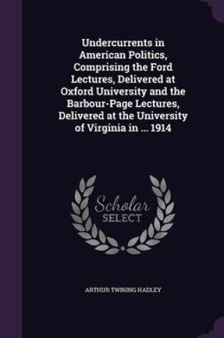 Cover of Undercurrents in American Politics, Comprising the Ford Lectures, Delivered at Oxford University and the Barbour-Page Lectures, Delivered at the University of Virginia in ... 1914