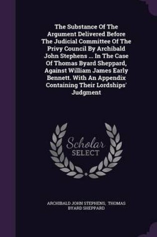 Cover of The Substance of the Argument Delivered Before the Judicial Committee of the Privy Council by Archibald John Stephens ... in the Case of Thomas Byard Sheppard, Against William James Early Bennett. with an Appendix Containing Their Lordships' Judgment