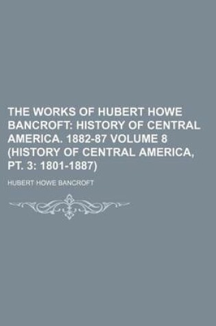 Cover of The Works of Hubert Howe Bancroft; History of Central America. 1882-87 Volume 8 (History of Central America, PT. 3