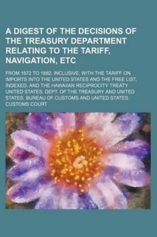 Cover of A Digest of the Decisions of the Treasury Department Relating to the Tariff, Navigation, Etc; From 1872 to 1882, Inclusive, with the Tariff on Imports Into the United States and the Free List, Indexed, and the Hawaiian Reciprocity Treaty