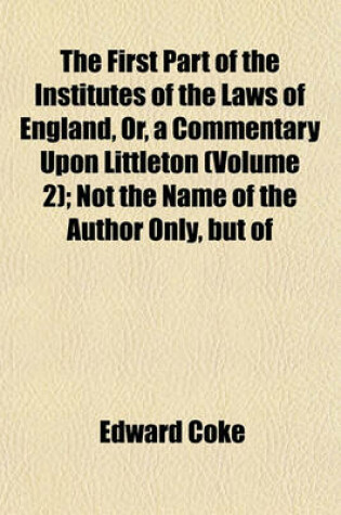 Cover of The First Part of the Institutes of the Laws of England, Or, a Commentary Upon Littleton (Volume 2); Not the Name of the Author Only, But of