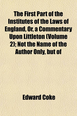 Book cover for The First Part of the Institutes of the Laws of England, Or, a Commentary Upon Littleton (Volume 2); Not the Name of the Author Only, But of