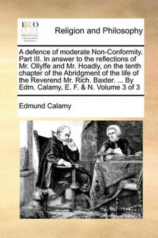 Cover of A Defence of Moderate Non-Conformity. Part III. in Answer to the Reflections of Mr. Ollyffe and Mr. Hoadly, on the Tenth Chapter of the Abridgment of the Life of the Reverend Mr. Rich. Baxter. ... by Edm. Calamy, E. F. & N. Volume 3 of 3