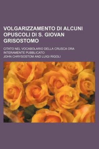 Cover of Volgarizzamento Di Alcuni Opuscoli Di S. Giovan Grisostomo; Citato Nel Vocabolario Della Crusca Ora Interamente Pubblicato