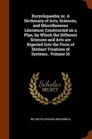 Cover of Encyclopaedia; Or, a Dictionary of Arts, Sciences, and Miscellaneous Literature; Constructed on a Plan, by Which the Different Sciences and Arts Are Digested Into the Form of Distinct Treatises of Systems.. Volume 16