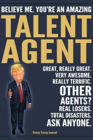 Cover of Funny Trump Journal - Believe Me. You're An Amazing Talent Agent Great, Really Great. Very Awesome. Really Terrific. Other Agents? Total Disasters. Ask Anyone.