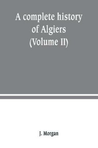 Cover of A complete history of Algiers. from the earlirft to the prefent times the whole interfperfed with many curious remarks and paffages, not touched on by any writer whatever (Volume II)