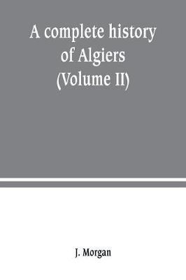 Book cover for A complete history of Algiers. from the earlirft to the prefent times the whole interfperfed with many curious remarks and paffages, not touched on by any writer whatever (Volume II)