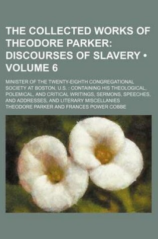 Cover of The Collected Works of Theodore Parker (Volume 6); Discourses of Slavery. Minister of the Twenty-Eighth Congregational Society at Boston, U.S. Containing His Theological, Polemical, and Critical Writings, Sermons, Speeches, and Addresses, and Literary MIS