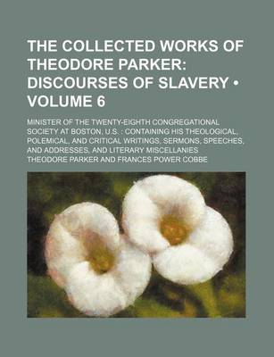 Book cover for The Collected Works of Theodore Parker (Volume 6); Discourses of Slavery. Minister of the Twenty-Eighth Congregational Society at Boston, U.S. Containing His Theological, Polemical, and Critical Writings, Sermons, Speeches, and Addresses, and Literary MIS