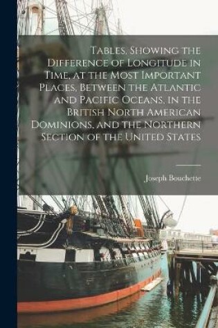 Cover of Tables, Showing the Difference of Longitude in Time, at the Most Important Places, Between the Atlantic and Pacific Oceans, in the British North American Dominions, and the Northern Section of the United States [microform]