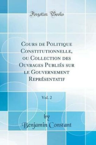 Cover of Cours de Politique Constitutionnelle, ou Collection des Ouvrages Publies sur le Gouvernement Representatif, Vol. 2 (Classic Reprint)