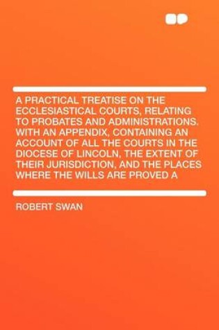 Cover of A Practical Treatise on the Ecclesiastical Courts, Relating to Probates and Administrations. with an Appendix, Containing an Account of All the Courts in the Diocese of Lincoln, the Extent of Their Jurisdiction, and the Places Where the Wills Are Pro