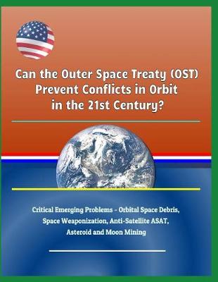 Book cover for Can the Outer Space Treaty (Ost) Prevent Conflicts in Orbit in the 21st Century? Critical Emerging Problems - Orbital Space Debris, Space Weaponization, Anti-Satellite Asat, Asteroid and Moon Mining