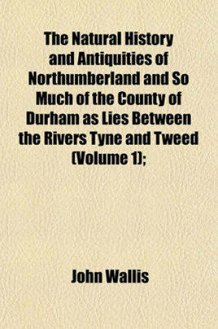 Cover of The Natural History and Antiquities of Northumberland and So Much of the County of Durham as Lies Between the Rivers Tyne and Tweed (Volume 1);