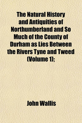 Book cover for The Natural History and Antiquities of Northumberland and So Much of the County of Durham as Lies Between the Rivers Tyne and Tweed (Volume 1);