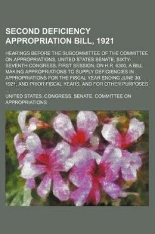 Cover of Second Deficiency Appropriation Bill, 1921; Hearings Before the Subcommittee of the Committee on Appropriations, United States Senate, Sixty-Seventh Congress, First Session, on H.R. 6300, a Bill Making Appropriations to Supply Deficiencies in Appropriatio