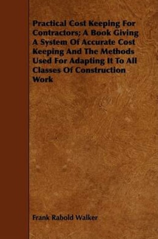 Cover of Practical Cost Keeping For Contractors; A Book Giving A System Of Accurate Cost Keeping And The Methods Used For Adapting It To All Classes Of Construction Work