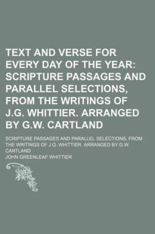 Cover of Text and Verse for Every Day of the Year; Scripture Passages and Parallel Selections, from the Writings of J.G. Whittier. Arranged by G.W. Cartland. Scripture Passages and Parallel Selections, from the Writings of J.G. Whittier. Arranged by G.W. Cartland