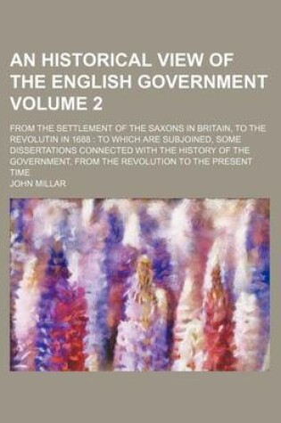 Cover of An Historical View of the English Government; From the Settlement of the Saxons in Britain, to the Revolutin in 1688 to Which Are Subjoined, Some Dissertations Connected with the History of the Government, from the Revolution to Volume 2